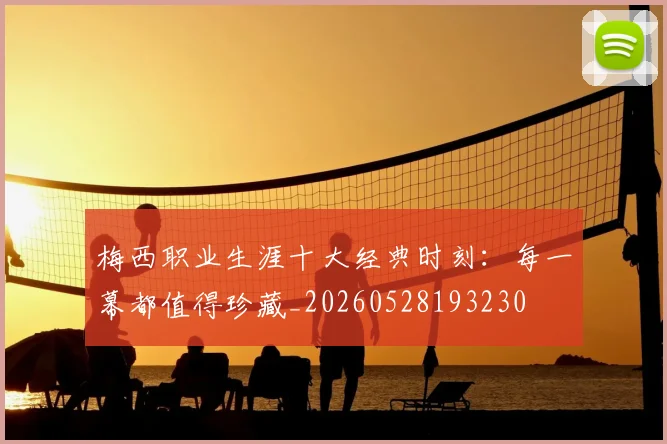 梅西职业生涯十大经典时刻：每一幕都值得珍藏_20260528193230