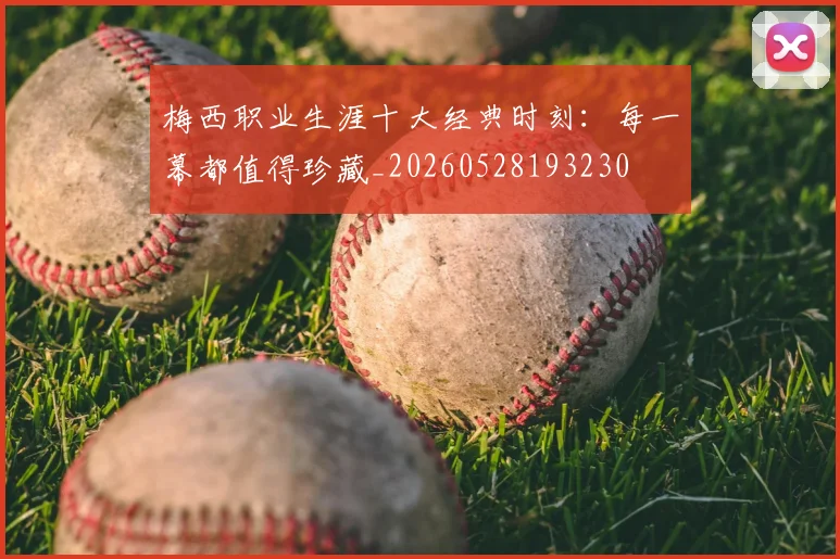 梅西职业生涯十大经典时刻：每一幕都值得珍藏_20260528193230