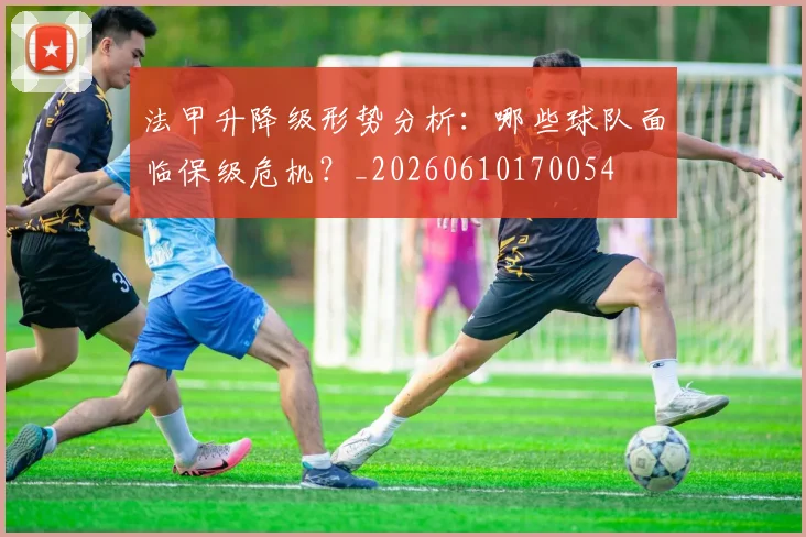 法甲升降级形势分析：哪些球队面临保级危机？_20260610170054