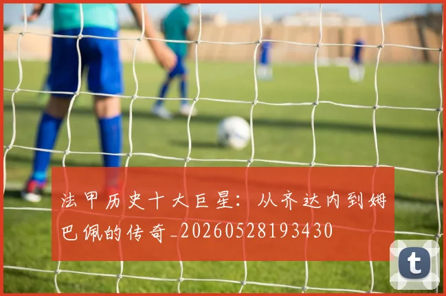 法甲历史十大巨星：从齐达内到姆巴佩的传奇_20260528193430