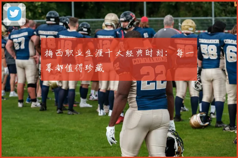 梅西职业生涯十大经典时刻：每一幕都值得珍藏